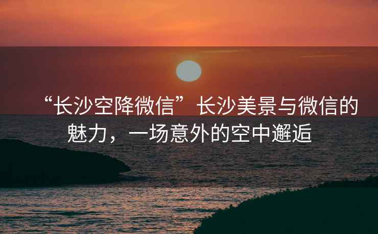 “長(cháng)沙空降微信”長(cháng)沙美景與微信的魅力，一場(chǎng)意外的空中邂逅