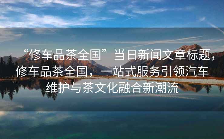 “修車(chē)品茶全國”當日新聞文章標題，修車(chē)品茶全國，一站式服務(wù)引領(lǐng)汽車(chē)維護與茶文化融合新潮流