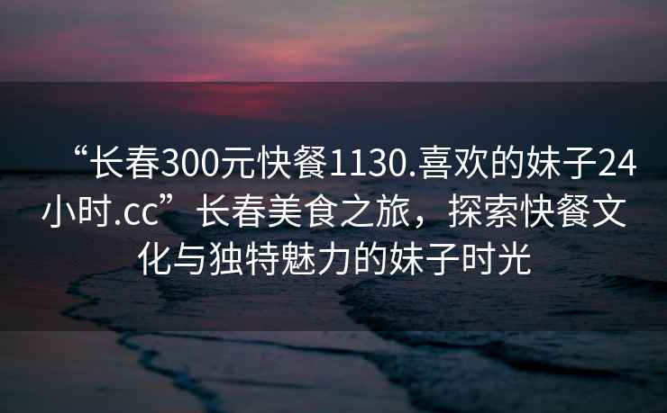 “長(cháng)春300元快餐1130.喜歡的妹子24小時(shí).cc”長(cháng)春美食之旅，探索快餐文化與獨特魅力的妹子時(shí)光