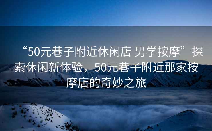 “50元巷子附近休閑店 男學(xué)按摩”探索休閑新體驗，50元巷子附近那家按摩店的奇妙之旅