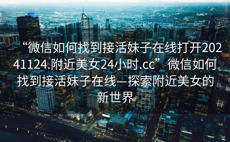 “微信如何找到接活妹子在線(xiàn)打開(kāi)20241124.附近美女24小時(shí).cc”微信如何找到接活妹子在線(xiàn)—探索附近美女的新世界