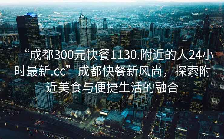 “成都300元快餐1130.附近的人24小時(shí)最新.cc”成都快餐新風(fēng)尚，探索附近美食與便捷生活的融合