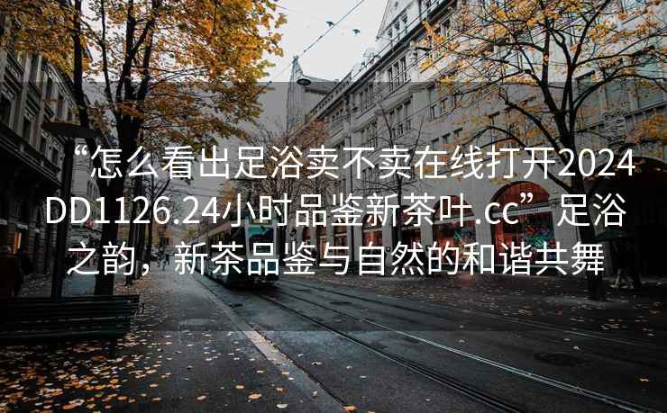 “怎么看出足浴賣(mài)不賣(mài)在線(xiàn)打開(kāi)2024DD1126.24小時(shí)品鑒新茶葉.cc”足浴之韻，新茶品鑒與自然的和諧共舞