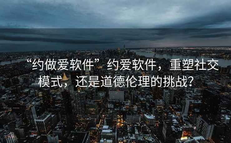 “約做愛(ài)軟件”約愛(ài)軟件，重塑社交模式，還是道德倫理的挑戰？