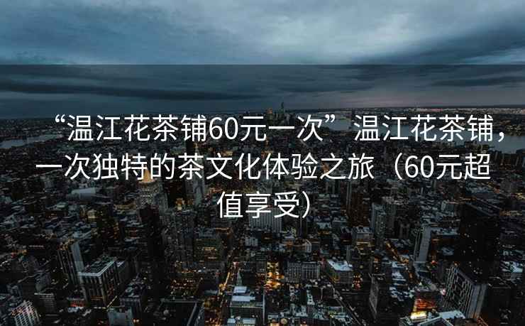 “溫江花茶鋪60元一次”溫江花茶鋪，一次獨特的茶文化體驗之旅（60元超值享受）