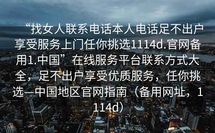 “找女人聯(lián)系電話(huà)本人電話(huà)足不出戶(hù)享受服務(wù)上門(mén)任你挑選1114d.官網(wǎng)備用1.中國”在線(xiàn)服務(wù)平臺聯(lián)系方式大全，足不出戶(hù)享受優(yōu)質(zhì)服務(wù)，任你挑選—中國地區官網(wǎng)指南（備用網(wǎng)址，1114d）