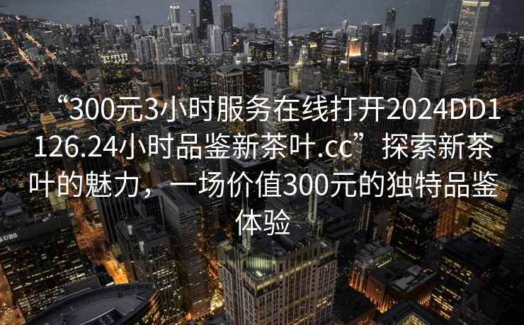 “300元3小時(shí)服務(wù)在線(xiàn)打開(kāi)2024DD1126.24小時(shí)品鑒新茶葉.cc”探索新茶葉的魅力，一場(chǎng)價(jià)值300元的獨特品鑒體驗