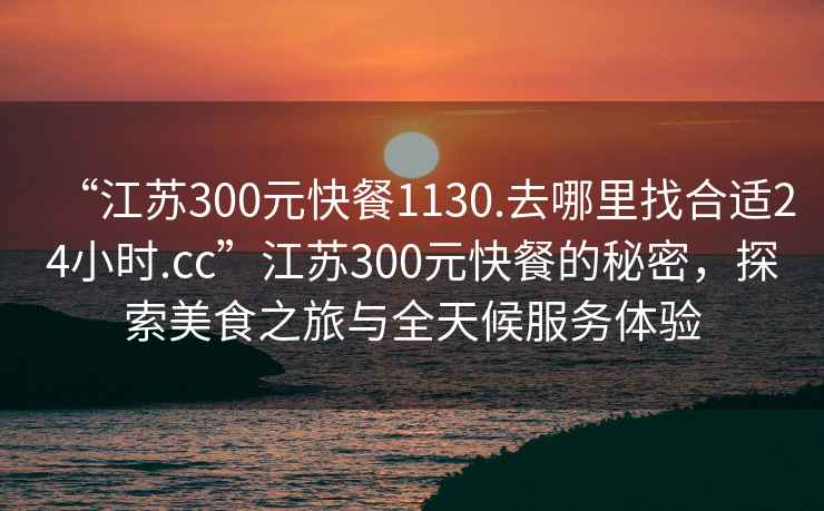 “江蘇300元快餐1130.去哪里找合適24小時(shí).cc”江蘇300元快餐的秘密，探索美食之旅與全天候服務(wù)體驗