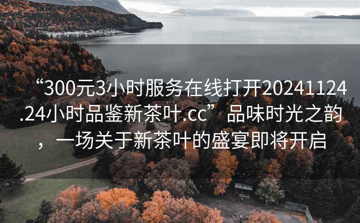 “300元3小時(shí)服務(wù)在線(xiàn)打開(kāi)20241124.24小時(shí)品鑒新茶葉.cc”品味時(shí)光之韻，一場(chǎng)關(guān)于新茶葉的盛宴即將開(kāi)啟