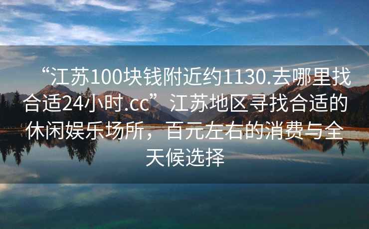 “江蘇100塊錢(qián)附近約1130.去哪里找合適24小時(shí).cc”江蘇地區尋找合適的休閑娛樂(lè )場(chǎng)所，百元左右的消費與全天候選擇