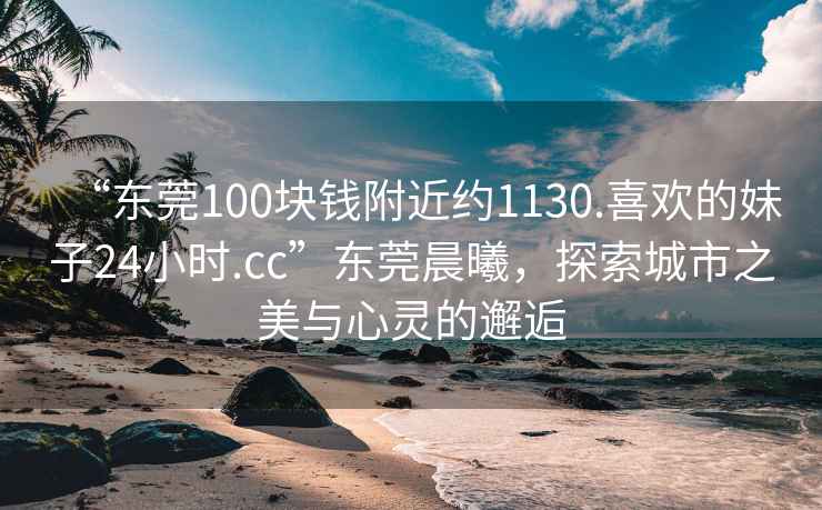 “東莞100塊錢(qián)附近約1130.喜歡的妹子24小時(shí).cc”東莞晨曦，探索城市之美與心靈的邂逅