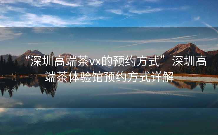 “深圳高端茶vx的預約方式”深圳高端茶體驗館預約方式詳解