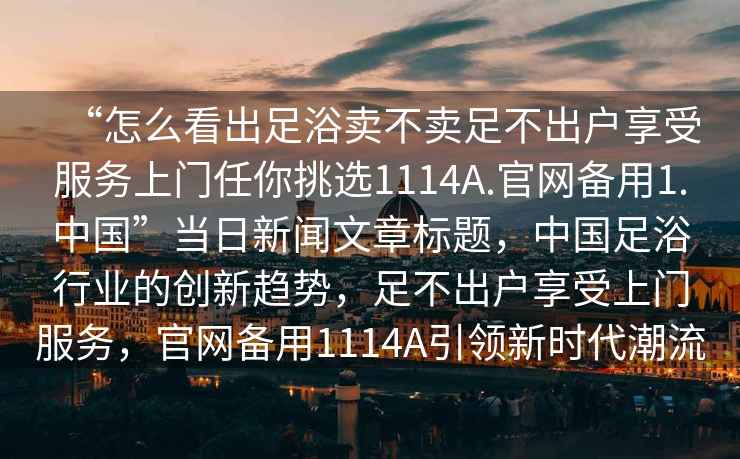 “怎么看出足浴賣(mài)不賣(mài)足不出戶(hù)享受服務(wù)上門(mén)任你挑選1114A.官網(wǎng)備用1.中國”當日新聞文章標題，中國足浴行業(yè)的創(chuàng  )新趨勢，足不出戶(hù)享受上門(mén)服務(wù)，官網(wǎng)備用1114A引領(lǐng)新時(shí)代潮流