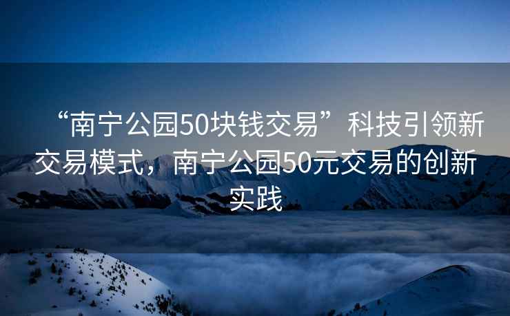 “南寧公園50塊錢(qián)交易”科技引領(lǐng)新交易模式，南寧公園50元交易的創(chuàng  )新實(shí)踐