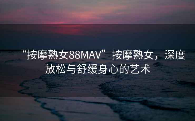 “按摩熟女88MAV”按摩熟女，深度放松與舒緩身心的藝術(shù)
