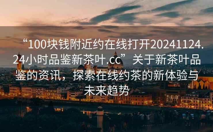 “100塊錢(qián)附近約在線(xiàn)打開(kāi)20241124.24小時(shí)品鑒新茶葉.cc”關(guān)于新茶葉品鑒的資訊，探索在線(xiàn)約茶的新體驗與未來(lái)趨勢