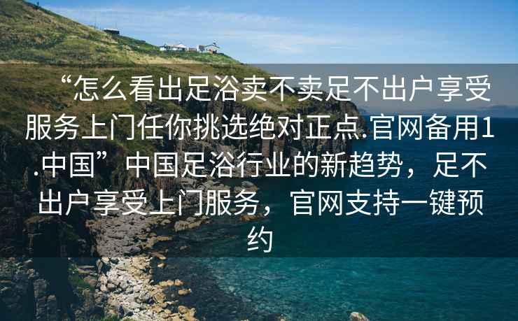 “怎么看出足浴賣(mài)不賣(mài)足不出戶(hù)享受服務(wù)上門(mén)任你挑選絕對正點(diǎn).官網(wǎng)備用1.中國”中國足浴行業(yè)的新趨勢，足不出戶(hù)享受上門(mén)服務(wù)，官網(wǎng)支持一鍵預約