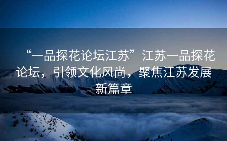 “一品探花論壇江蘇”江蘇一品探花論壇，引領(lǐng)文化風(fēng)尚，聚焦江蘇發(fā)展新篇章