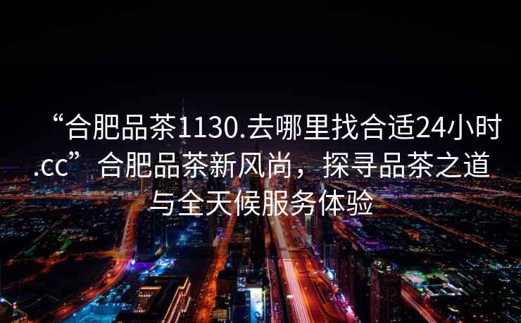 “合肥品茶1130.去哪里找合適24小時(shí).cc”合肥品茶新風(fēng)尚，探尋品茶之道與全天候服務(wù)體驗