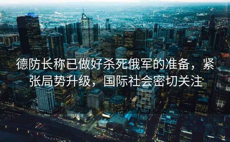 德防長(cháng)稱(chēng)已做好殺死俄軍的準備，緊張局勢升級，國際社會(huì )密切關(guān)注