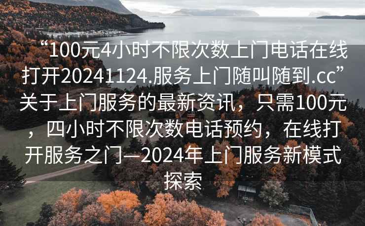 “100元4小時(shí)不限次數上門(mén)電話(huà)在線(xiàn)打開(kāi)20241124.服務(wù)上門(mén)隨叫隨到.cc”關(guān)于上門(mén)服務(wù)的最新資訊，只需100元，四小時(shí)不限次數電話(huà)預約，在線(xiàn)打開(kāi)服務(wù)之門(mén)—2024年上門(mén)服務(wù)新模式探索