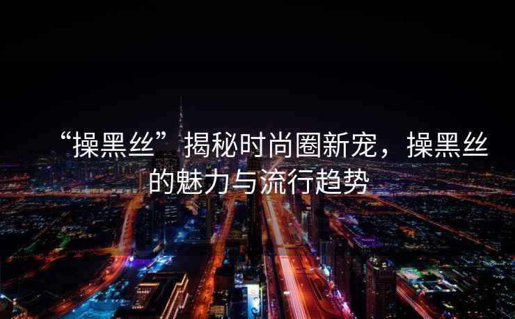 “操黑絲”揭秘時(shí)尚圈新寵，操黑絲的魅力與流行趨勢