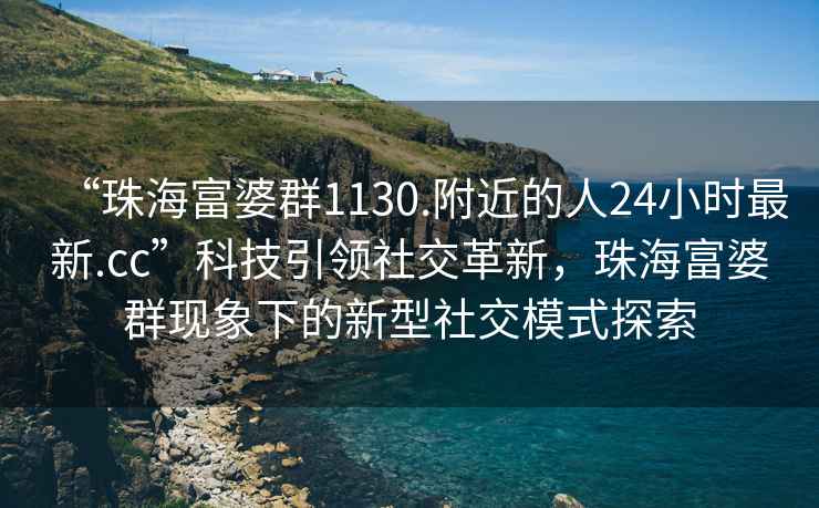 “珠海富婆群1130.附近的人24小時(shí)最新.cc”科技引領(lǐng)社交革新，珠海富婆群現象下的新型社交模式探索