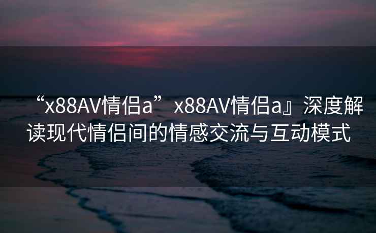 “x88AV情侶a”x88AV情侶a』深度解讀現代情侶間的情感交流與互動(dòng)模式