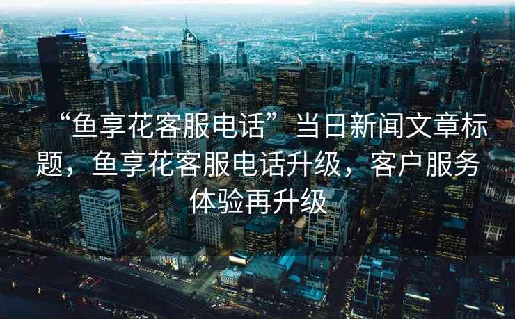 “魚(yú)享花客服電話(huà)”當日新聞文章標題，魚(yú)享花客服電話(huà)升級，客戶(hù)服務(wù)體驗再升級