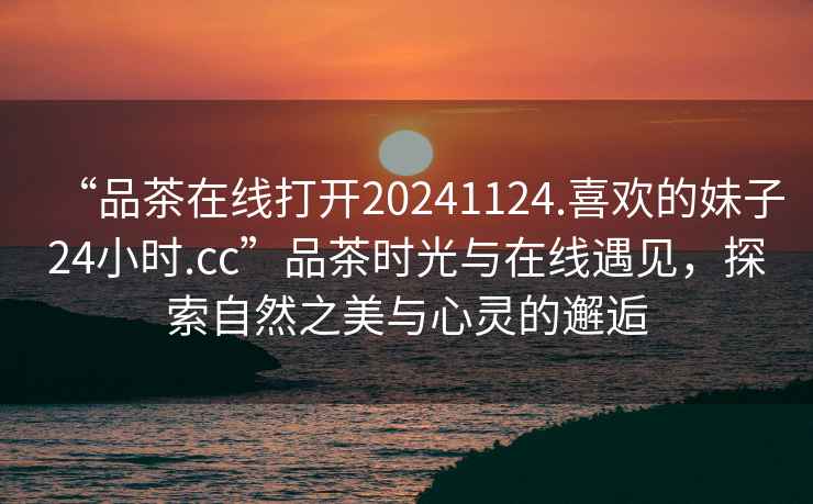 “品茶在線(xiàn)打開(kāi)20241124.喜歡的妹子24小時(shí).cc”品茶時(shí)光與在線(xiàn)遇見(jiàn)，探索自然之美與心靈的邂逅