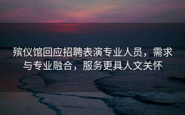 殯儀館回應招聘表演專(zhuān)業(yè)人員，需求與專(zhuān)業(yè)融合，服務(wù)更具人文關(guān)懷