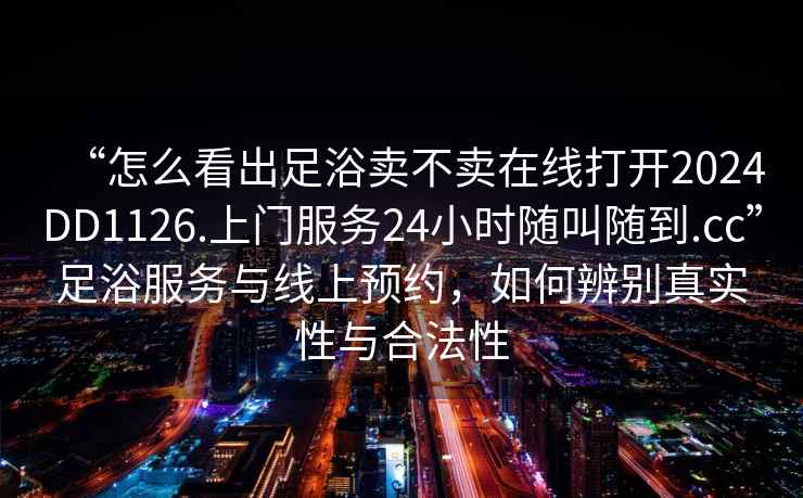 “怎么看出足浴賣(mài)不賣(mài)在線(xiàn)打開(kāi)2024DD1126.上門(mén)服務(wù)24小時(shí)隨叫隨到.cc”足浴服務(wù)與線(xiàn)上預約，如何辨別真實(shí)性與合法性