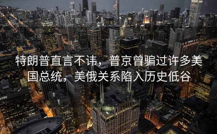 特朗普直言不諱，普京曾騙過(guò)許多美國總統，美俄關(guān)系陷入歷史低谷