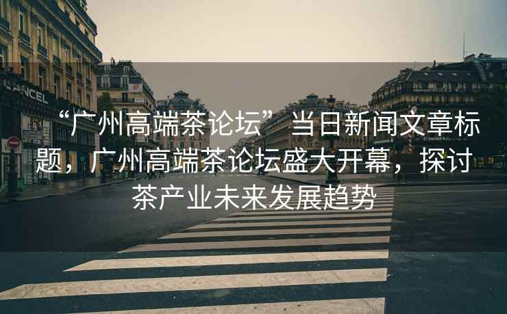 “廣州高端茶論壇”當日新聞文章標題，廣州高端茶論壇盛大開(kāi)幕，探討茶產(chǎn)業(yè)未來(lái)發(fā)展趨勢