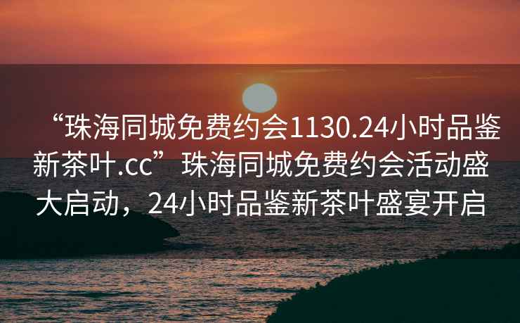 “珠海同城免費約會(huì )1130.24小時(shí)品鑒新茶葉.cc”珠海同城免費約會(huì )活動(dòng)盛大啟動(dòng)，24小時(shí)品鑒新茶葉盛宴開(kāi)啟