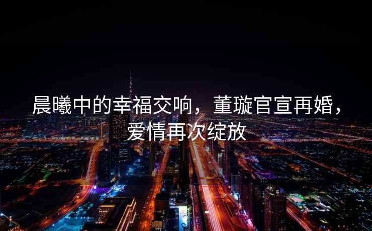 晨曦中的幸福交響，董璇官宣再婚，愛(ài)情再次綻放