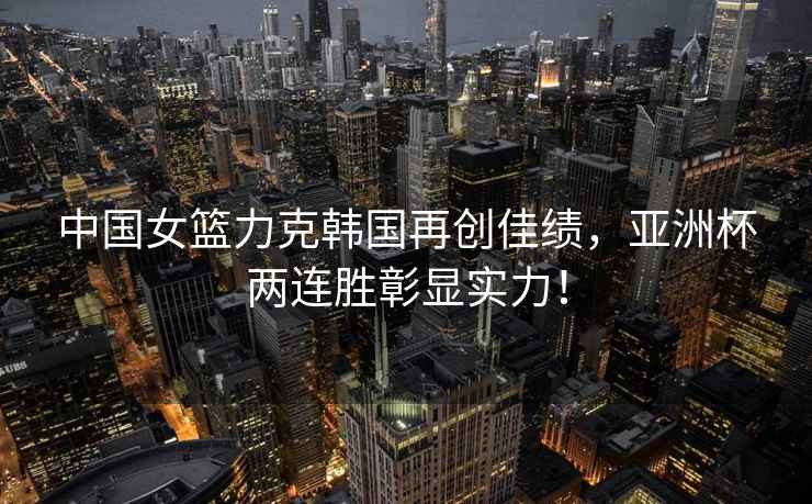 中國女籃力克韓國再創(chuàng  )佳績(jì)，亞洲杯兩連勝彰顯實(shí)力！