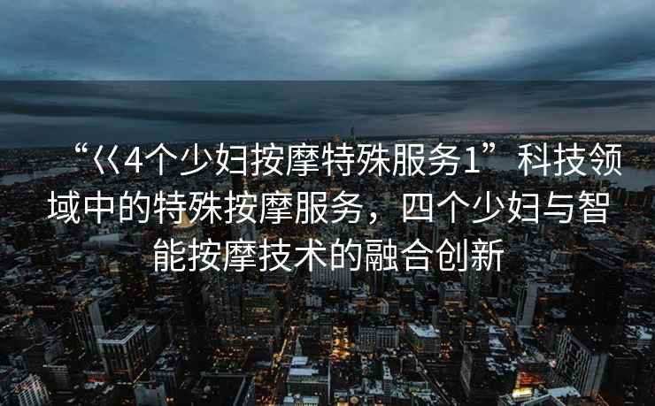 “巜4個(gè)少婦按摩特殊服務(wù)1”科技領(lǐng)域中的特殊按摩服務(wù)，四個(gè)少婦與智能按摩技術(shù)的融合創(chuàng  )新
