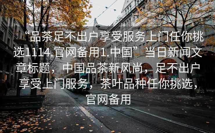 “品茶足不出戶(hù)享受服務(wù)上門(mén)任你挑選1114.官網(wǎng)備用1.中國”當日新聞文章標題，中國品茶新風(fēng)尚，足不出戶(hù)享受上門(mén)服務(wù)，茶葉品種任你挑選，官網(wǎng)備用