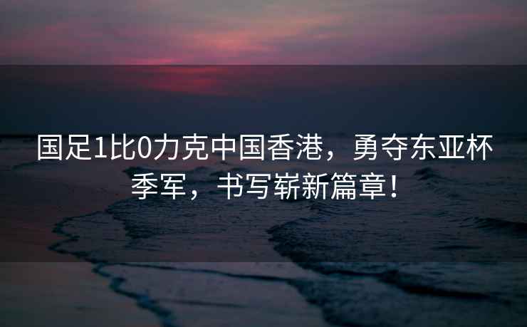 國足1比0力克中國香港，勇奪東亞杯季軍，書(shū)寫(xiě)嶄新篇章！