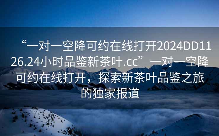 “一對一空降可約在線(xiàn)打開(kāi)2024DD1126.24小時(shí)品鑒新茶葉.cc”一對一空降可約在線(xiàn)打開(kāi)，探索新茶葉品鑒之旅的獨家報道