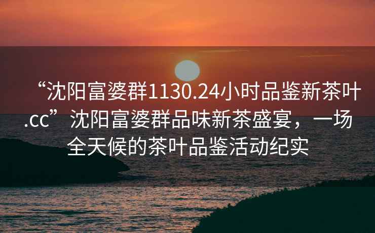 “沈陽(yáng)富婆群1130.24小時(shí)品鑒新茶葉.cc”沈陽(yáng)富婆群品味新茶盛宴，一場(chǎng)全天候的茶葉品鑒活動(dòng)紀實(shí)