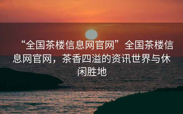 “全國茶樓信息網(wǎng)官網(wǎng)”全國茶樓信息網(wǎng)官網(wǎng)，茶香四溢的資訊世界與休閑勝地