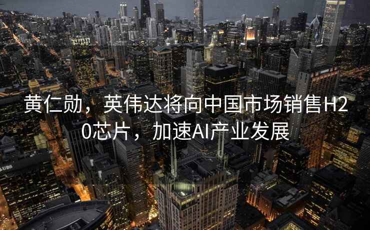 黃仁勛，英偉達將向中國市場(chǎng)銷(xiāo)售H20芯片，加速AI產(chǎn)業(yè)發(fā)展