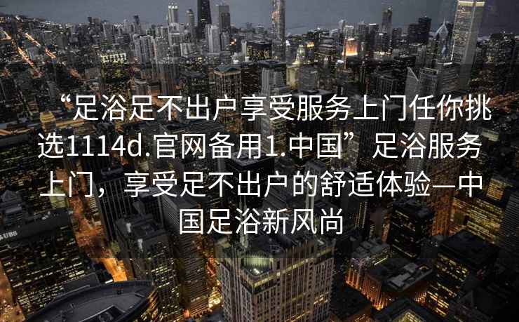 “足浴足不出戶(hù)享受服務(wù)上門(mén)任你挑選1114d.官網(wǎng)備用1.中國”足浴服務(wù)上門(mén)，享受足不出戶(hù)的舒適體驗—中國足浴新風(fēng)尚