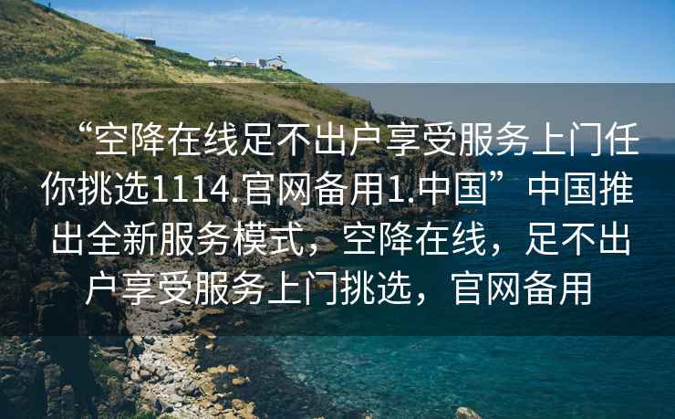 “空降在線(xiàn)足不出戶(hù)享受服務(wù)上門(mén)任你挑選1114.官網(wǎng)備用1.中國”中國推出全新服務(wù)模式，空降在線(xiàn)，足不出戶(hù)享受服務(wù)上門(mén)挑選，官網(wǎng)備用