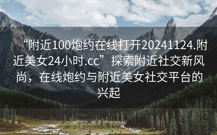“附近100炮約在線(xiàn)打開(kāi)20241124.附近美女24小時(shí).cc”探索附近社交新風(fēng)尚，在線(xiàn)炮約與附近美女社交平臺的興起