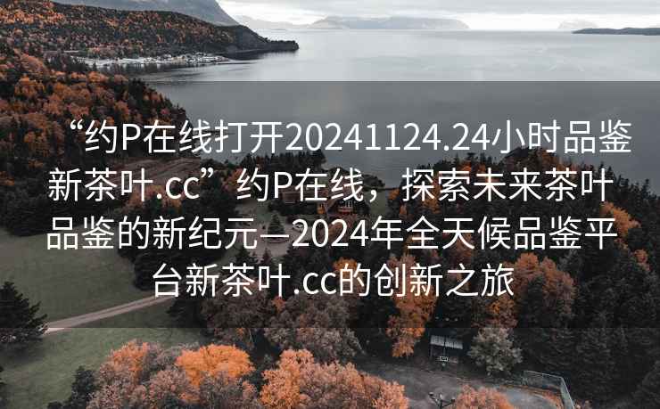 “約P在線(xiàn)打開(kāi)20241124.24小時(shí)品鑒新茶葉.cc”約P在線(xiàn)，探索未來(lái)茶葉品鑒的新紀元—2024年全天候品鑒平臺新茶葉.cc的創(chuàng  )新之旅