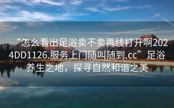 “怎么看出足浴賣(mài)不賣(mài)再線(xiàn)打開(kāi)啊2024DD1126.服務(wù)上門(mén)隨叫隨到.cc”足浴養生之地，探尋自然和諧之美