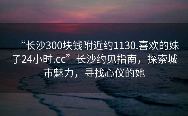 “長(cháng)沙300塊錢(qián)附近約1130.喜歡的妹子24小時(shí).cc”長(cháng)沙約見(jiàn)指南，探索城市魅力，尋找心儀的她